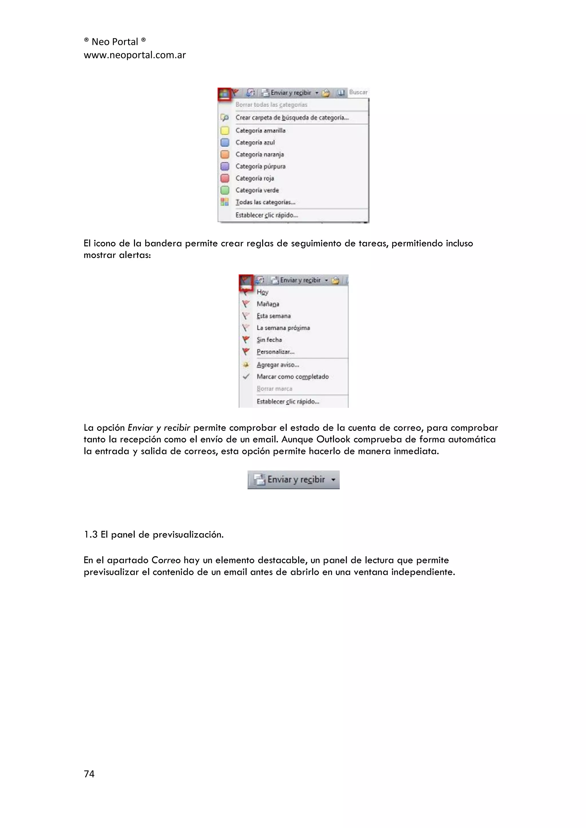 ® Neo Portal ®
www.neoportal.com.ar




El icono de la bandera permite crear reglas de seguimiento de tareas, permitiendo incluso
mostrar alertas:




La opción Enviar y recibir permite comprobar el estado de la cuenta de correo, para comprobar
tanto la recepción como el envío de un email. Aunque Outlook comprueba de forma automática
la entrada y salida de correos, esta opción permite hacerlo de manera inmediata.




1.3 El panel de previsualización.

En el apartado Correo hay un elemento destacable, un panel de lectura que permite
previsualizar el contenido de un email antes de abrirlo en una ventana independiente.




74
 