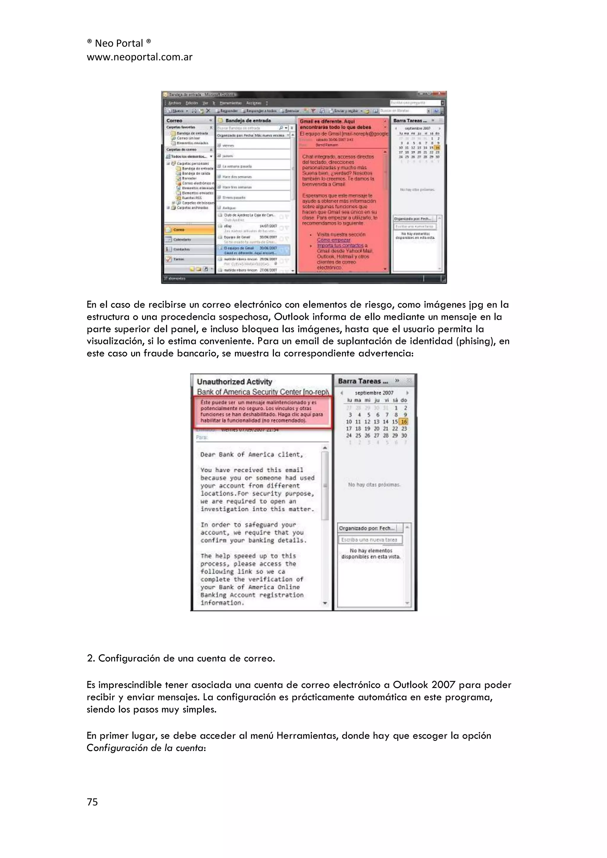® Neo Portal ®
www.neoportal.com.ar




En el caso de recibirse un correo electrónico con elementos de riesgo, como imágenes jpg en la
estructura o una procedencia sospechosa, Outlook informa de ello mediante un mensaje en la
parte superior del panel, e incluso bloquea las imágenes, hasta que el usuario permita la
visualización, si lo estima conveniente. Para un email de suplantación de identidad (phising), en
este caso un fraude bancario, se muestra la correspondiente advertencia:




2. Configuración de una cuenta de correo.

Es imprescindible tener asociada una cuenta de correo electrónico a Outlook 2007 para poder
recibir y enviar mensajes. La configuración es prácticamente automática en este programa,
siendo los pasos muy simples.

En primer lugar, se debe acceder al menú Herramientas, donde hay que escoger la opción
Configuración de la cuenta:



75
 