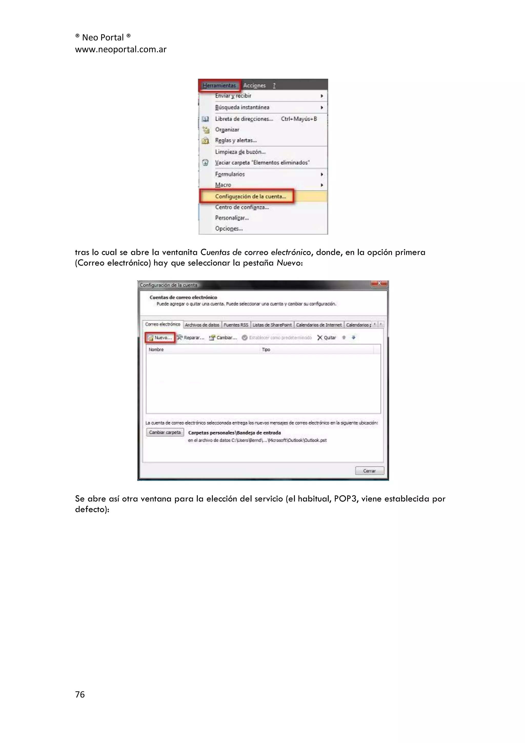 ® Neo Portal ®
www.neoportal.com.ar




tras lo cual se abre la ventanita Cuentas de correo electrónico, donde, en la opción primera
(Correo electrónico) hay que seleccionar la pestaña Nuevo:




Se abre así otra ventana para la elección del servicio (el habitual, POP3, viene establecida por
defecto):




76
 