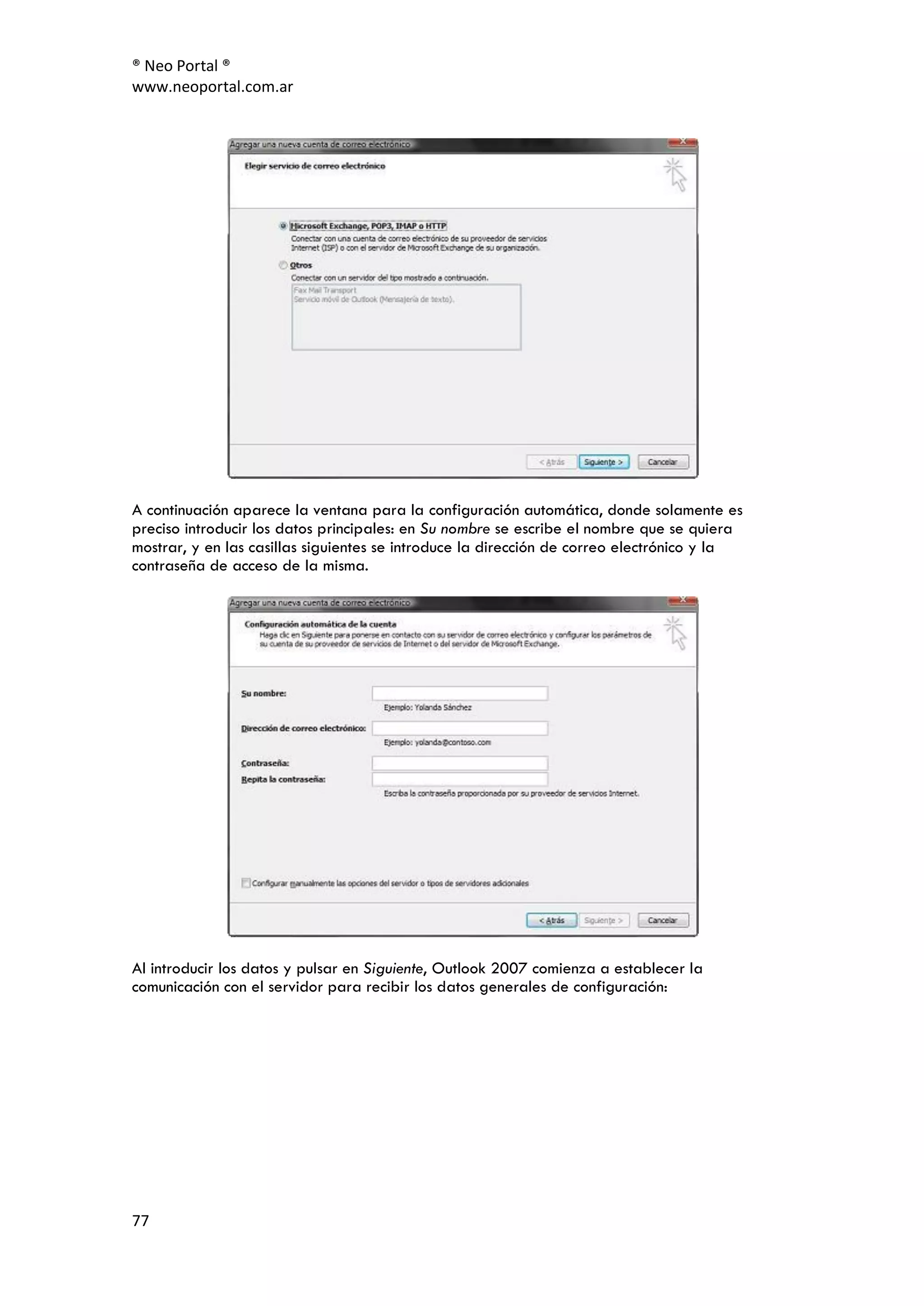 ® Neo Portal ®
www.neoportal.com.ar




A continuación aparece la ventana para la configuración automática, donde solamente es
preciso introducir los datos principales: en Su nombre se escribe el nombre que se quiera
mostrar, y en las casillas siguientes se introduce la dirección de correo electrónico y la
contraseña de acceso de la misma.




Al introducir los datos y pulsar en Siguiente, Outlook 2007 comienza a establecer la
comunicación con el servidor para recibir los datos generales de configuración:




77
 
