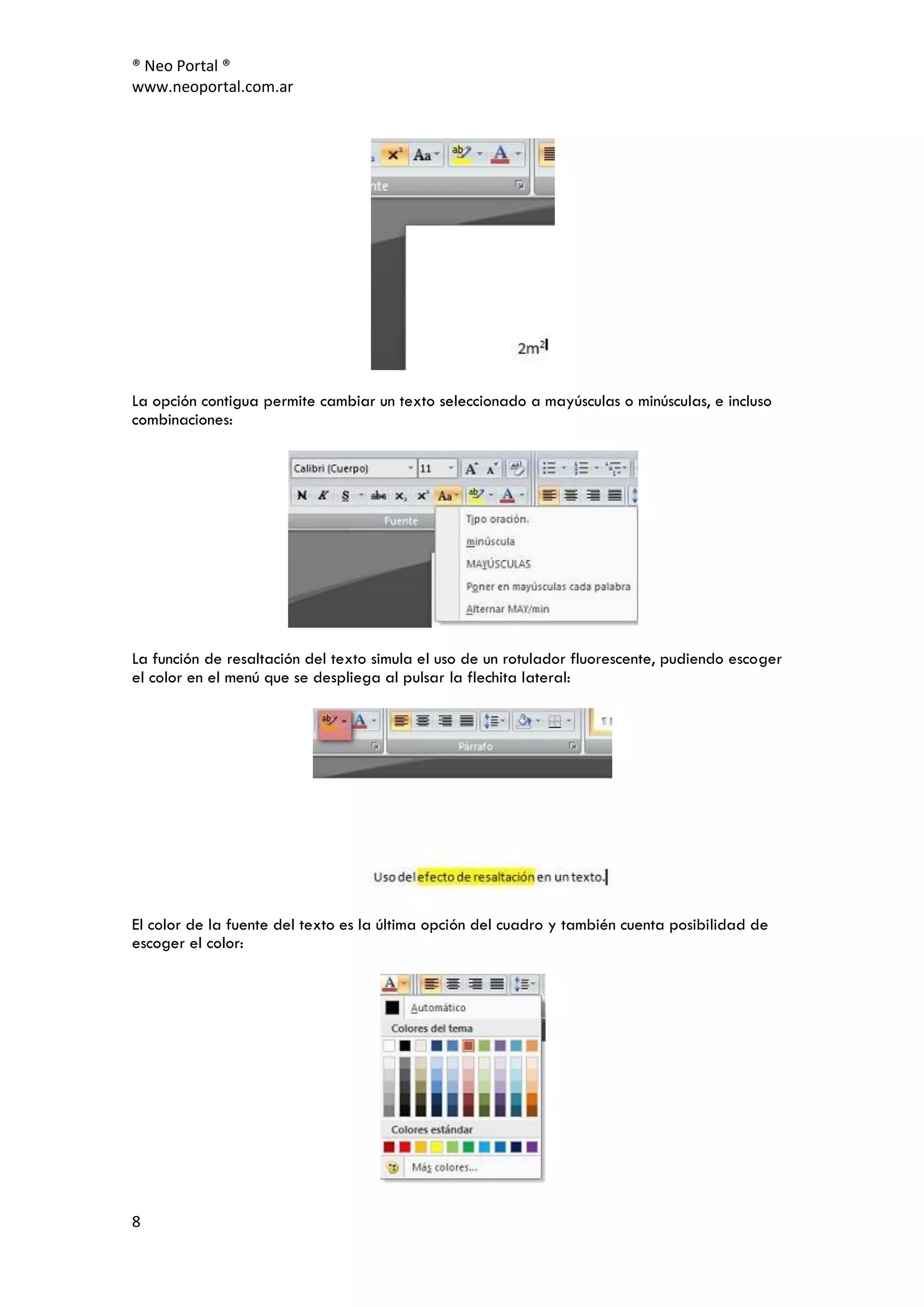 ® Neo Portal ®
www.neoportal.com.ar




La opción contigua permite cambiar un texto seleccionado a mayúsculas o minúsculas, e incluso
combinaciones:




La función de resaltación del texto simula el uso de un rotulador fluorescente, pudiendo escoger
el color en el menú que se despliega al pulsar la flechita lateral:




El color de la fuente del texto es la última opción del cuadro y también cuenta posibilidad de
escoger el color:




8
 