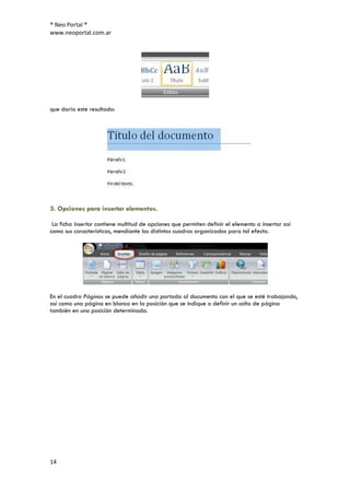 ® Neo Portal ®
www.neoportal.com.ar




que daría este resultado:




3. Opciones para insertar elementos.

 La ficha Insertar contiene multitud de opciones que permiten definir el elemento a insertar así
como sus características, mendiante los distintos cuadros organizados para tal efecto.




En el cuadro Páginas se puede añadir una portada al documento con el que se esté trabajando,
así como una página en blanco en la posición que se indique o definir un salto de página
también en una posición determinada.




14
 