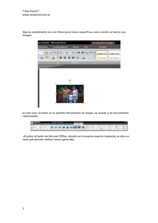 ® Neo Portal ®
www.neoportal.com.ar




Que se complementa con una fichas para tareas específicas, como cuando se inserta una
imagen:




en este caso, al pulsar en la pestaña Herramientas de imagen, se accede a las herramientas
relacionadas:




Al pulsar el botón de Microsot Office, ubicado en la esquina superior izquierda, se abre un
menú que permite realizar tareas generales,




2
 