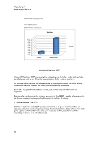 ® Neo Portal ®
www.neoportal.com.ar




                                    Microsoft Office Excel 2007


Microsoft Office Excel 2007 es una completa aplicación para el diseño y elaboración de hojas
de cálculo, que mejora, con diferencia, las prestaciones de las versiones anteriores.

Las hojas de cálculo de Excel son documentos que se utilizan para trabajar con datos, en una
organización de tabla formada por celdas, distribuidas en filas y columnas.

Excel 2007 incluye la tecnología Excel Services, que permite compartir información con
seguridad.

Este tutorial pretende mostrar las funciones generales de Excel 2007 y ayudar a la comprensión
de diversos conceptos básicos para la elaboración de las hojas de cálculo.

1. Características de Excel 2007.

Al iniciar la aplicación Excel 2007 aparece una ventana en la que se muestra una hoja (de
cálculo) cuadriculada compuesta por columnas y filas mediante celdas. Cada columna tiene en la
parte superior un título en forma de letra y, en el caso de las filas, estas tienen un título
mostrado por números en el lateral izquierdo:




23
 