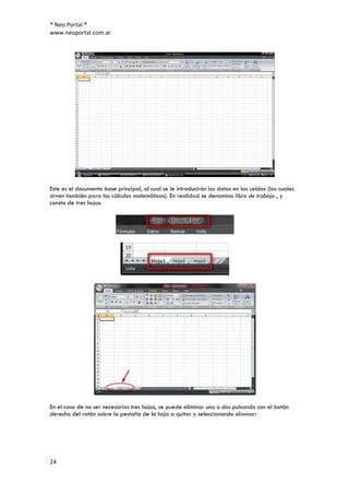 ® Neo Portal ®
www.neoportal.com.ar




Este es el documento base principal, al cual se le introducirán los datos en las celdas (las cuales
sirven también para los cálculos matemáticos). En realidad se denomina libro de trabajo , y
consta de tres hojas:




En el caso de no ser necesarias tres hojas, se puede eliminar una o dos pulsando con el botón
derecho del ratón sobre la pestaña de la hoja a quitar y seleccionando eliminar:




24
 