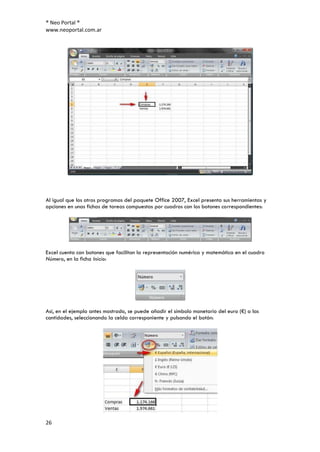 ® Neo Portal ®
www.neoportal.com.ar




Al igual que los otros programas del paquete Office 2007, Excel presenta sus herramientas y
opciones en unas fichas de tareas compuestas por cuadros con los botones correspondientes:




Excel cuenta con botones que facilitan la representación numérica y matemática en el cuadro
Número, en la ficha Inicio:




Así, en el ejemplo antes mostrado, se puede añadir el símbolo monetario del euro (€) a las
cantidades, seleccionando la celda corresponiente y pulsando el botón:




26
 