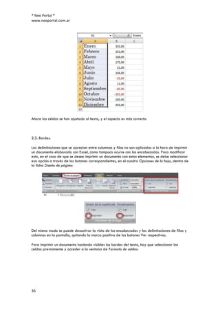® Neo Portal ®
www.neoportal.com.ar




Ahora las celdas se han ajustado al texto, y el aspecto es más correcto.



2.3. Bordes.

Las delimitaciones que se aprecian entre columnas y filas no son aplicadas a la hora de imprimir
un documento elaborado con Excel, como tampoco ocurre con los encabezados. Para modificar
esto, en el caso de que se desee imprimir un documento con estos elementos, se debe seleccionar
esa opción a través de los botones correspondientes, en el cuadro Opciones de la hoja, dentro de
la ficha Diseño de página:




Del mismo modo se puede desactivar la vista de los encabezados y las delimitaciones de filas y
columnas en la pantalla, quitando la marca positiva de los botones Ver respectivos.

Para imprimir un documento haciendo visibles los bordes del texto, hay que seleccionar las
celdas previamente y acceder a la ventana de Formato de celdas:




36
 