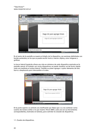® Neo Portal ®
www.neoportal.com.ar




En el centro de la pantalla se muestra el diseño de la diapositiva, con secciones delimitadas con
bordes punteados, en las que se puede escribir texto o insertar objetos, como imágenes o
gráficos.

La barra lateral izquierda ofrece una vista en miniatura de cada diapositiva mostrada en la
pantalla central. Al trabajar con varias diapositivas, se puede visualizar así de forma rápida
cada una mediante el acceso lateral. También se pueen agregar o quitar elementos de esta
barra o desplazarlo para intercambiar el orden.




En la parte superior se advierte una clasificación por fichas que a su vez contienen varios
cuadros de manera similar a la que muestra Word 2007, cada una con sus herramientas
correspondientes, mostradas en botones, para controlar la creación de diapositivas.



1.1. Cuadro de diapositivas.



42
 