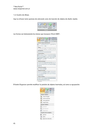 ® Neo Portal ®
www.neoportal.com.ar


1.4. Cuadro de dibujo.

Aquí se ofrecen tanto opciones de coloreado como de inserción de objetos de diseño rápido:




Las formas son básicamente las mismas que incorpora Word 2007:




El botón Organizar permite modificar la posición de objetos insertados, así como su agrupación:




45
 