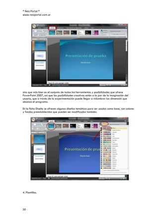 ® Neo Portal ®
www.neoportal.com.ar




sino que más bien es el conjunto de todas las herramientas y posibilidades que ofrece
PowerPoint 2007, así que las posibilidades creativas están a la par de la imaginación del
usuario, que a través de la experimentación puede llegar a vislumbrar las dimensión que
alcanza el programa.

En la ficha Diseño se ofrecen algunos diseños temáticos para ser usados como base, con colores
y fondos preestablecidos que pueden ser modificados también:




4. Plantillas.




50
 
