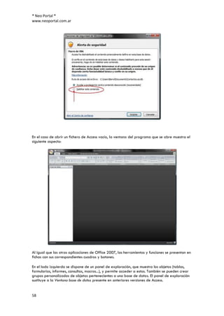 ® Neo Portal ®
www.neoportal.com.ar




En el caso de abrir un fichero de Access vacío, la ventana del programa que se abre muestra el
siguiente aspecto:




Al igual que las otras aplicaciones de Office 2007, las herramientas y funciones se presentan en
fichas con sus correspondientes cuadros y botones.

En el lado izquierdo se dispone de un panel de exploración, que muestra los objetos (tablas,
formularios, informes, consultas, macros...), y permite acceder a estos. También se pueden crear
grupos personalizados de objetos pertenecientes a una base de datos. El panel de exploración
sustituye a la Ventana base de datos presente en anteriores versiones de Access.


58
 