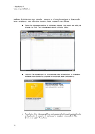 ® Neo Portal ®
www.neoportal.com.ar




Las bases de datos sirven para recopilar y gestionar la información relativa a un determinado
tema o propósito, y para administrar los datos Access emplea diversos objetos:

                Tablas. Los datos se organizan en registros y campos. Para añadir una tabla, se
                accede a la ficha Crear, donde se encuentra el cuadro Tablas.




                Consultas. Se emplean para la búsqueda de datos en las tablas. Se accede al
                asistente para consultas a través de la ficha Crear, en el cuadro Otros.




                Formularios. Estos objetos simplifican acciones como la introducción, actualización
                o visualización de los datos de las tablas. Se accede a ellos desde la ficha
                Crear, en el cuadro Formularios.



59
 