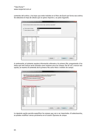 ® Neo Portal ®
www.neoportal.com.ar


contenido del archivo y las hojas que están incluídas en el libro de Excel que forma ese archivo.
Se selecciona la hoja de cálculo que se quiera importar y se pulsa Siguiente.




A continuación, el asistente requiere información referente a la primera fila, preguntando si los
datos que esta incluye serán tomados como nombres para los campos. De ser así y marcar esa
opción, se muestra el contenido de la primera fila como título o nombre de campo:




La siguiente opción permite especificar los campos que van a ser importados. Al seleccionarlos,
se pueden modificar ciertos parámetros en el cuadro Opciones de campo:




65
 