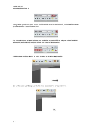 ® Neo Portal ®
www.neoportal.com.ar




La siguiente opción sirve para borrar el formato de un texto seleccionado, reconvirtiéndolo en el
predeterminado (Calibrí, tamaño 11):




Las opciones típicas de estilo aportan una novedad, la posibilidad de elegir la forma del estilo
subrayado, en la flechita ubicada al lado del icono correspondiente:




La función de tachado realiza un trazo de línea en el texto seleccionado:




Las funciones de subíndice y superíndice crean los caracteres correspondientes:




7
 
