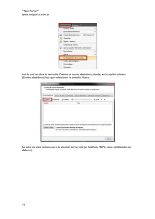 ® Neo Portal ®
www.neoportal.com.ar




tras lo cual se abre la ventanita Cuentas de correo electrónico, donde, en la opción primera
(Correo electrónico) hay que seleccionar la pestaña Nuevo:




Se abre así otra ventana para la elección del servicio (el habitual, POP3, viene establecida por
defecto):




76
 