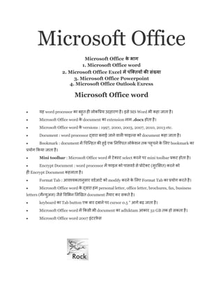 Microsoft Office
Microsoft Office
1. Microsoft Office word
2. Microsoft Office Excel
3. Microsoft Office Powerpoint
4. Microsoft Office Outlook Exress
Microsoft Office word
 यह word processor ह ह य ह ह MS Word ह ह
 Microsoft Office word document extension .docx ह ह
 Microsoft Office word versions : 1997, 2000, 2003, 2007, 2010, 2013 etc.
 Document : word processor document ह ह
 Bookmark : document ह ह ए ह ए bookmark
य य ह
 Mini toolbar : Microsoft Office word select mini toolbar ह ह
 Encrypt Document : word processor ( )
ह Encrypt Document ह ह
 Format Tab : य modify ए Format Tab य ह
 Microsoft Office word ह personal letter, office letter, brochures, fax, business
letters ( य ) document य ह
 keyboard Tab button ए cursor 0.5 " ढ़ ह
 Microsoft Office word document adhiktam 32 GB ह ह
 Microsoft Office word 2007
 