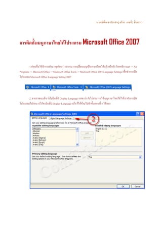นายกษิด์ ิเดช เปรมธนรุ่ งเรื อง เลขที่2 ชั้นม.5/3

การติดตั้งเมนูภาษาไทยให้ โปรแกรม Microsoft Office 2007

1.ก่อนอื่นให้ทาการสํารวจดูก่อนว่า เราสามารถเปลี่ยนเมนูเป็ นภาษาไทยได้แล้วหรื อยัง โดยคลิก Start -> All
ํ
Programs -> Microsoft Office -> Microsoft Office Tools -> Microsoft Office 2007 Language Settings เพื่อทําการเปิ ด
โปรแกรม Microsoft Office Language Setting 2007

2. จากภาพจะเห็นว่าไม่มีแท๊ป Display Language แสดงว่า ยังไม่สามารถใช้เมนูภาษาไทยได้ ให้เราทําการปิ ด
โปรแกรมไปก่อน (ถ้าใครมีแท๊ป Display Language แล้ว ก็ให้ขามไปทําขั้นตอนที่ 8 ได้เลย)
้

 