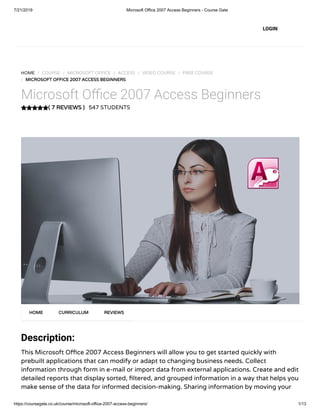 7/21/2019 Microsoft Office 2007 Access Beginners - Course Gate
https://coursegate.co.uk/course/microsoft-office-2007-access-beginners/ 1/13
( 7 REVIEWS )
HOME / COURSE / MICROSOFT OFFICE / ACCESS / VIDEO COURSE / FREE COURSE
/ MICROSOFT OFFICE 2007 ACCESS BEGINNERS
Microsoft O ce 2007 Access Beginners
547 STUDENTS
Description:
This Microsoft O ce 2007 Access Beginners will allow you to get started quickly with
prebuilt applications that can modify or adapt to changing business needs. Collect
information through form in e-mail or import data from external applications. Create and edit
detailed reports that display sorted, ltered, and grouped information in a way that helps you
make sense of the data for informed decision-making. Sharing information by moving your
HOME CURRICULUM REVIEWS
LOGIN
 