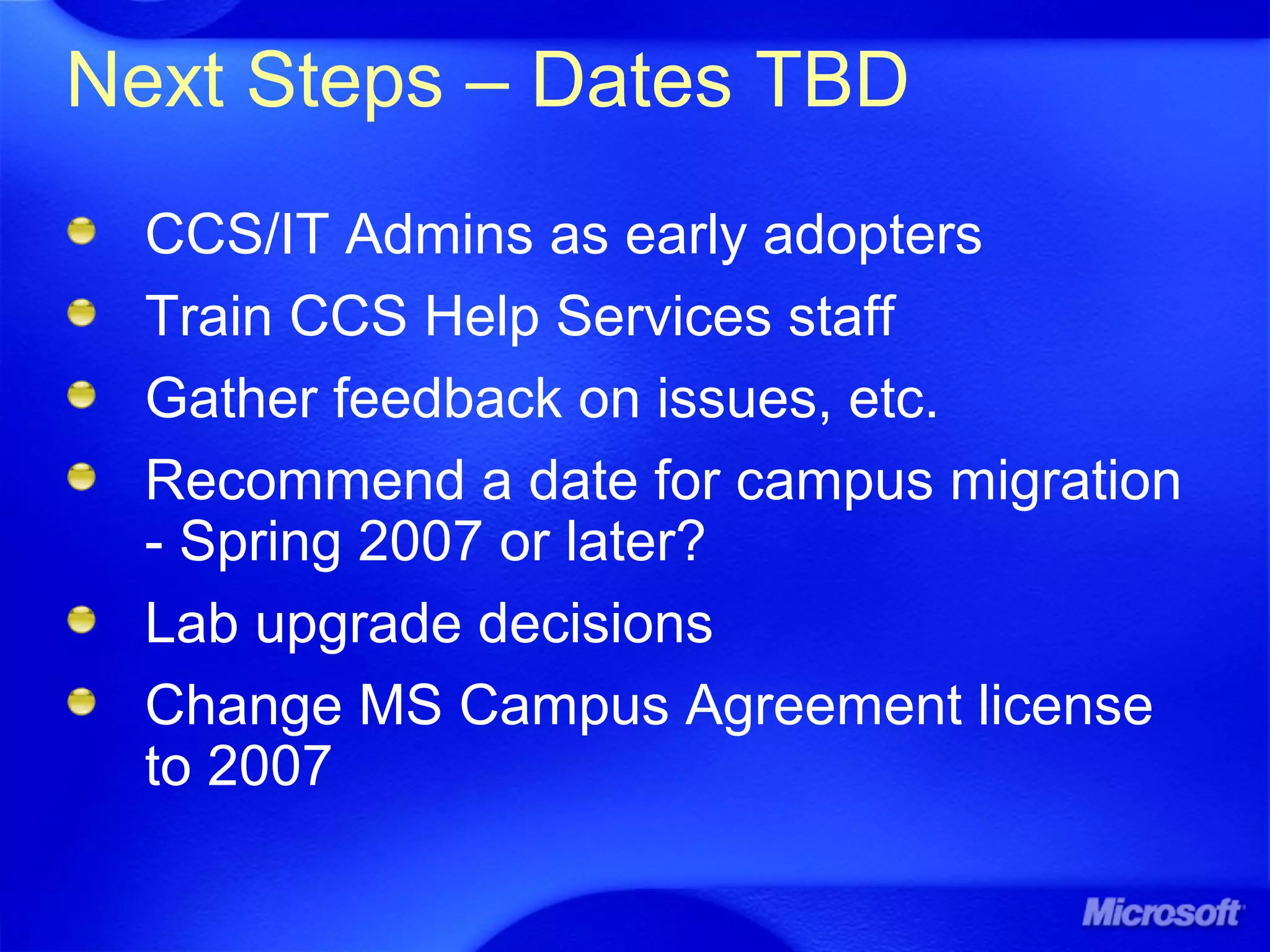 Next Steps – Dates TBD
CCS/IT Admins as early adopters
Train CCS Help Services staff
Gather feedback on issues, etc.
Recommend a date for campus migration
- Spring 2007 or later?
Lab upgrade decisions
Change MS Campus Agreement license
to 2007
 