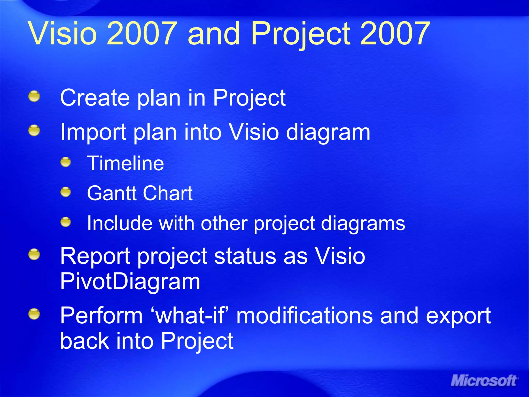 Visio 2007 and Project 2007
Create plan in Project
Import plan into Visio diagram
Timeline
Gantt Chart
Include with other project diagrams
Report project status as Visio
PivotDiagram
Perform ‘what-if’ modifications and export
back into Project
 