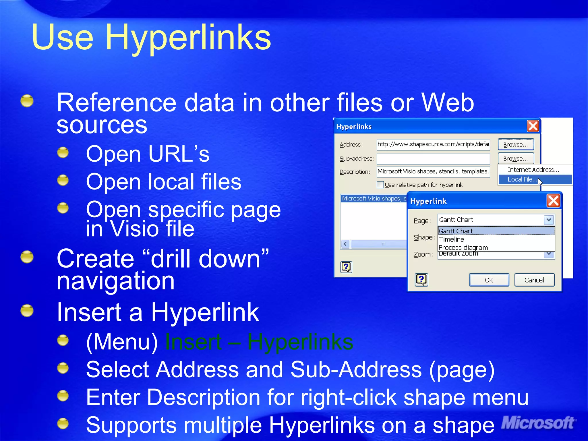 Use Hyperlinks
Reference data in other files or Web
sources
Open URL’s
Open local files
Open specific page
in Visio file
Create “drill down”
navigation
Insert a Hyperlink
(Menu) Insert – Hyperlinks
Select Address and Sub-Address (page)
Enter Description for right-click shape menu
Supports multiple Hyperlinks on a shape
 