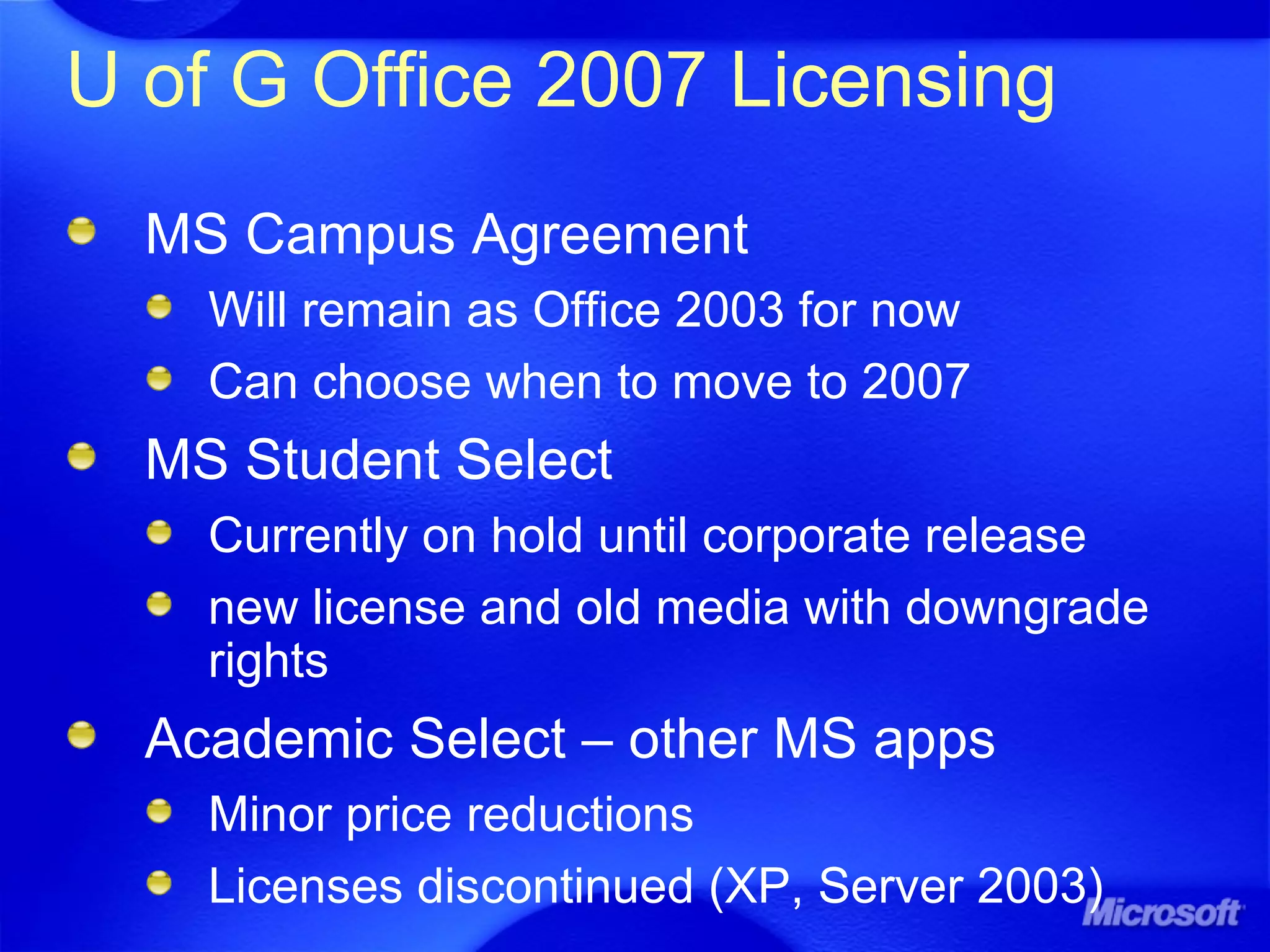 U of G Office 2007 Licensing
MS Campus Agreement
Will remain as Office 2003 for now
Can choose when to move to 2007
MS Student Select
Currently on hold until corporate release
new license and old media with downgrade
rights
Academic Select – other MS apps
Minor price reductions
Licenses discontinued (XP, Server 2003)
 