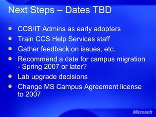Next Steps – Dates TBD
CCS/IT Admins as early adopters
Train CCS Help Services staff
Gather feedback on issues, etc.
Recommend a date for campus migration
- Spring 2007 or later?
Lab upgrade decisions
Change MS Campus Agreement license
to 2007
 