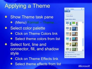 Applying a Theme
Show Theme task pane
(Menu) Format – Theme…
Select color palette
Click on Theme Colors link
Select theme colors from list
Select font, line and
connector, fill, and shadow
style
Click on Theme Effects link
Select theme effects from list
 