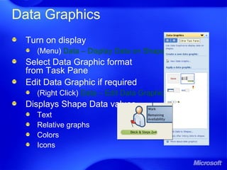 Data Graphics
Turn on display
(Menu) Data – Display Data on Shapes
Select Data Graphic format
from Task Pane
Edit Data Graphic if required
(Right Click) Data – Edit Data Graphic
Displays Shape Data values
Text
Relative graphs
Colors
Icons
 