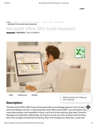 7/22/2019 Microsoft Office 2007 Excel Advanced - Course Gate
https://coursegate.co.uk/course/microsoft-office-2007-excel-advanced/ 1/13
( 7 REVIEWS )
HOME / COURSE / MICROSOFT OFFICE / EXCEL / VIDEO COURSE / FREE COURSE
/ MICROSOFT OFFICE 2007 EXCEL ADVANCED
Microsoft O ce 2007 Excel Advanced
557 STUDENTS
Description:
This Microsoft O ce 2007 Excel Advanced builds on knowledge gained in the Introduction
and Intermediate courses. In Advanced Microsoft O ce Excel 2007, you will explore the
many data analysis tools available in Excel, such as formula auditing, goal seek, Scenario
Manager and subtotals. Additionally, during this course you will use advanced functions,
learn how to apply conditional formatting, lter and manage your data lists, create and
HOME CURRICULUM REVIEWS
LOGIN
Welcome back! Can I help you
with anything?
 