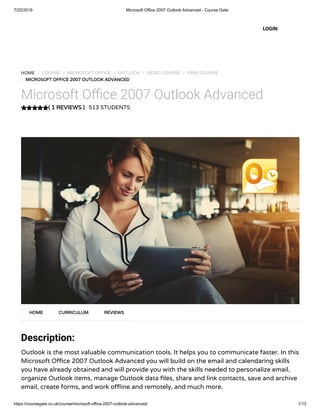 7/22/2019 Microsoft Office 2007 Outlook Advanced - Course Gate
https://coursegate.co.uk/course/microsoft-office-2007-outlook-advanced/ 1/13
( 1 REVIEWS )
HOME / COURSE / MICROSOFT OFFICE / OUTLOOK / VIDEO COURSE / FREE COURSE
/ MICROSOFT OFFICE 2007 OUTLOOK ADVANCED
Microsoft O ce 2007 Outlook Advanced
513 STUDENTS
Description:
Outlook is the most valuable communication tools. It helps you to communicate faster. In this
Microsoft O ce 2007 Outlook Advanced you will build on the email and calendaring skills
you have already obtained and will provide you with the skills needed to personalize email,
organize Outlook items, manage Outlook data les, share and link contacts, save and archive
email, create forms, and work o ine and remotely, and much more.
HOME CURRICULUM REVIEWS
LOGIN
 