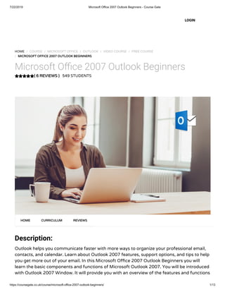 7/22/2019 Microsoft Office 2007 Outlook Beginners - Course Gate
https://coursegate.co.uk/course/microsoft-office-2007-outlook-beginners/ 1/13
( 6 REVIEWS )
HOME / COURSE / MICROSOFT OFFICE / OUTLOOK / VIDEO COURSE / FREE COURSE
/ MICROSOFT OFFICE 2007 OUTLOOK BEGINNERS
Microsoft O ce 2007 Outlook Beginners
549 STUDENTS
Description:
Outlook helps you communicate faster with more ways to organize your professional email,
contacts, and calendar. Learn about Outlook 2007 features, support options, and tips to help
you get more out of your email. In this Microsoft O ce 2007 Outlook Beginners you will
learn the basic components and functions of Microsoft Outlook 2007. You will be introduced
with Outlook 2007 Window. It will provide you with an overview of the features and functions
HOME CURRICULUM REVIEWS
LOGIN
 