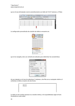 ® Neo Portal ®
www.neoportal.com.ar


que en el caso del ejemplo crearía automáticamente una tabla de 7x5 (7 columnas y 5 filas):




La configuración peronalizada de creación de tablas se encuentra en:




que al ser escogida, abre una ventanita de selección para determinar las características:




Así, por ejemplo, en el caso de seleccionar 5 columnas y dos filas con un autoajuste relativo al
contenido, la tabla se muestra de esta forma:




La tabla en esta ocasión aparece en su tamaño mínimo, e irá expandiéndose según el texto
introducido en cada celda:

16
 