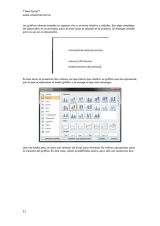 ® Neo Portal ®
www.neoportal.com.ar


Los gráficos ofrecen también un aspecto vivo a un texto relativo a cálculos. Son algo complejos
de desarrollar en un principio, pero en esos casos la solución es la práctica. Un ejemplo sencillo
para su uso en un documento:




En este texto se presentan dos valores, así que habrá que realizar un gráfico que los represente,
por lo que se selecciona el botón gráfico y se escoge el que más convenga:




Una vez hecho esto, se abre una ventana de Excel para introducir los valores apropiados para
la creación del gráfico. En este caso, vienen predefinidos cuatro, pero sólo son necesarios dos:




21
 