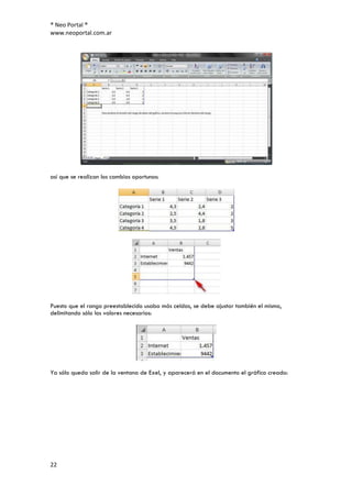 ® Neo Portal ®
www.neoportal.com.ar




así que se realizan los cambios oportunos:




Puesto que el rango preestablecido usaba más celdas, se debe ajustar también el mismo,
delimitando sólo los valores necesarios:




Ya sólo queda salir de la ventana de Exel, y aparecerá en el documento el gráfico creado:




22
 