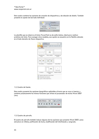 ® Neo Portal ®
www.neoportal.com.ar


Este cuadro contiene las opciones de creación de diapositivas y de elección de diseño. También
presenta la opción de borrado individual:




La plantilla que se observa al iniciar PowerPoint es de estilo básico, ideal para realizar
prácticas de inicio. Para escoger otros modelos, esa opción se encuentra en la flechita ubicada
en el lado derecho de Nueva diapositiva:




1.2. Cuadro de fuente.

Este cuadro presenta las opciones tipográficas aplicables al texto que se vaya a insertar y
contiene prácticamente las mismas funciones que ofrece el procesador de textos Word 2007
(ver):




1.3. Cuadro de párrafo.

El cuadro de párrafo también incluye algunas de las opciones que presenta Word 2007, como
estructura en viñetas, justificación de texto, modificación del interlineado y sangrado.



43
 