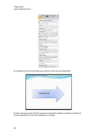 ® Neo Portal ®
www.neoportal.com.ar




En el ejemplo se usa la forma flecha para mostrar el inicio de una presentación:




El estilo visual que aporta WordArt enriquece el documento también, y amplía la cantidad de
recursos disponibles a la hora de confeccionar un trabajo:




48
 