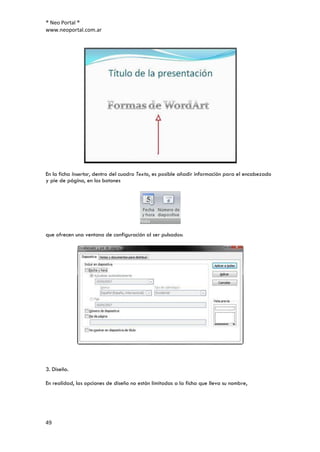 ® Neo Portal ®
www.neoportal.com.ar




En la ficha Insertar, dentro del cuadro Texto, es posible añadir información para el encabezado
y pie de página, en los botones




que ofrecen una ventana de configuración al ser pulsados:




3. Diseño.

En realidad, las opciones de diseño no están limitadas a la ficha que lleva su nombre,




49
 
