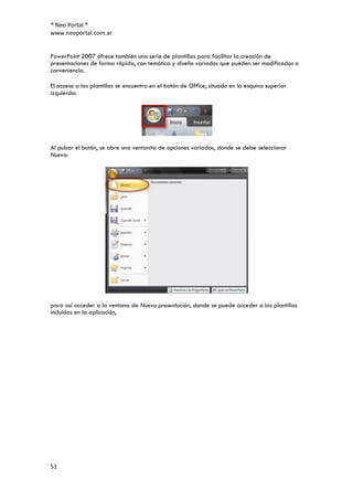 ® Neo Portal ®
www.neoportal.com.ar


PowerPoint 2007 ofrece también una serie de plantillas para facilitar la creación de
presentaciones de forma rápida, con temática y diseño variados que pueden ser modificados a
conveniencia.

El acceso a las plantillas se encuentra en el botón de Office, situado en la esquina superior
izquierda:




Al pulsar el botón, se abre una ventanita de opciones variadas, donde se debe seleccionar
Nuevo:




para así acceder a la ventana de Nueva presentación, donde se puede acceder a las plantillas
incluidas en la aplicación,




51
 