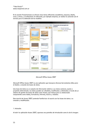 ® Neo Portal ®
www.neoportal.com.ar


En la sección Presentaciones se ofrecen cinco temas diferentes (académico, empresa, diseño,
curso y otras) y, al seleccionar el adecuado, por ejemplo empresa, se realiza la conexión con el
servicio para la obtención de los modelos:




                                 Microsoft Office Access 2007


Microsoft Office Access 2007 es una aplicación que incorpora diversas herramientas útiles para
el diseño y creación de bases de datos.

Una base de datos es un conjunto de información relativa a un mismo contexto, asunto o
propósito determinado. Los datos pueden ser añadidos, modificados y eliminados a través de un
sistema de gestión de bases de datos como Access, que incluye para su elaboración
componentes como tablas, formularios, informes, macros y módulos.

Este tutorial de Access 2007 pretende familiarizar al usuario con las bases de datos y su
creación y modificación.



1. Iniciación.

Al abrir la aplicación Access 2007, aparece una pantalla de introducción como la de la imagen:




53
 