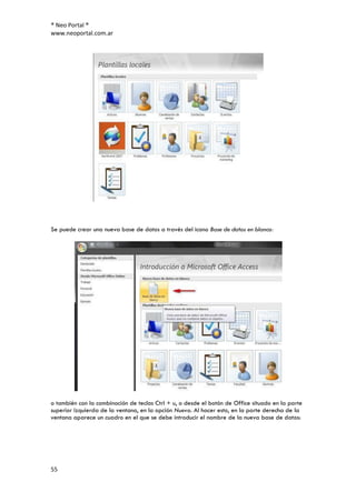 ® Neo Portal ®
www.neoportal.com.ar




Se puede crear una nueva base de datos a través del icono Base de datos en blanco:




o también con la combinación de teclas Ctrl + u, o desde el botón de Office situado en la parte
superior izquierda de la ventana, en la opción Nuevo. Al hacer esto, en la parte derecha de la
ventana aparece un cuadro en el que se debe introducir el nombre de la nueva base de datos:




55
 