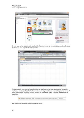 ® Neo Portal ®
www.neoportal.com.ar




En este caso se ha seleccionado la plantilla Alumnos y, tras ser introducido un nombre, la base
de datos se crea a partir de esta plantilla:




El sistema suele informar de la posibilidad de que ficheros de este tipo incluyan contenido
maligno, y puede deshabilitarlo. Esta medida de seguridad no es necesaria para las bases de
datos creadas por el propio usuario, así que se pulsa en el botón Opciones del mensaje de
seguridad




y se habilita el contenido para la base de datos:



57
 