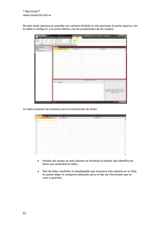 ® Neo Portal ®
www.neoportal.com.ar


De este modo aparece en pantalla una ventana dividida en dos secciones, la parte superior, con
la tabla a configurar y la parte inferior, con las propiedades de los campos.




La tabla presenta tres columnas para la introducción de datos:




                Nombre del campo: en esta columna se introduce el nombre que identifica los
                datos que contendrá la tabla.

                Tipo de datos: mediante un desplegable que incorpora esta columna en su título
                se puede elegir la categoría adecuada para el tipo de información que se
                vaya a guardar.




62
 