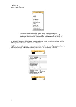® Neo Portal ®
www.neoportal.com.ar




               Descripción: en esta columna se puede añadir cualquier comentario u
               observación que sirva de aclaración respecto a los datos registrados. Es una
               opción que no interviene en el contenido de la base de datos, su función es
               informativa.

La ventana Propiedades del campo sirve para especificar ciertos parámetros, como el tamaño
del campo o características de los valores, entre otros.

Según los datos intoducidos, los parámetros presentan cambios. Por ejemplo, las propiedades de
datos representados en forma de texto no son iguales a las de los datos numéricos.




63
 