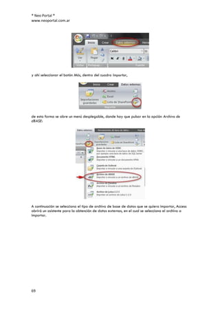 ® Neo Portal ®
www.neoportal.com.ar




y ahí seleccionar el botón Más, dentro del cuadro Importar,




de esta forma se abre un menú desplegable, donde hay que pulsar en la opción Archivo de
dBASE:




A continuación se selecciona el tipo de archivo de base de datos que se quiera importar, Access
abrirá un asistente para la obtención de datos externos, en el cual se selecciona el archivo a
importar.




69
 