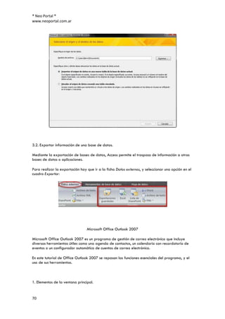 ® Neo Portal ®
www.neoportal.com.ar




3.2. Exportar información de una base de datos.

Mediante la exportación de bases de datos, Access permite el traspaso de información a otras
bases de datos o aplicaciones.

Para realizar la exportación hay que ir a la ficha Datos externos, y seleccionar una opción en el
cuadro Exportar:




                                 Microsoft Office Outlook 2007

Microsoft Office Outlook 2007 es un programa de gestión de correo electrónico que incluye
diversas herramientas útiles como una agenda de contactos, un calendario con recordatorio de
eventos o un configurador automático de cuentas de correo electrónico.

En este tutorial de Office Outlook 2007 se repasan las funciones esenciales del programa, y el
uso de sus herramientas.



1. Elementos de la ventana principal.


70
 