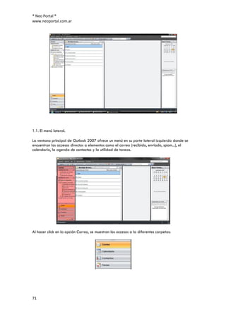 ® Neo Portal ®
www.neoportal.com.ar




1.1. El menú lateral.

La ventana principal de Outlook 2007 ofrece un menú en su parte lateral izquierda donde se
encuentran los accesos directos a elementos como el correo (recibido, enviado, spam...), el
calendario, la agenda de contactos y la utilidad de tareas.




Al hacer click en la opción Correo, se muestran los accesos a la diferentes carpetas:




71
 