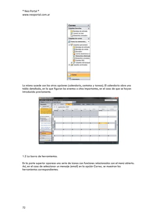 ® Neo Portal ®
www.neoportal.com.ar




Lo mismo sucede con las otras opciones (calendario, contatos y tareas). El calendario abre una
tabla detallada, en la que figuran los eventos o citas importantes, en el caso de que se hayan
introducido previamente.




1.2 La barra de herramientas.

En la parte superior aparece una serie de iconos con funciones relacionadas con el menú abierto.
Así, en el caso de seleccionar un mensaje (email) en la opción Correo, se muestran las
herramientas correspondientes:




72
 