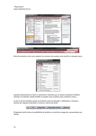 ® Neo Portal ®
www.neoportal.com.ar




Estas herramientas sirven para ejecutar las acciones más usuales, como escribir un mensaje nuevo,




pulsando directamente en Nuevo o abriendo la ventanita que se muestra mediante la flechita
ubicada a la derecha, donde también se pueden crear carpetas, citas, contactos, tareas...

La barra de herramientas cuenta con funciones como la impresión y eliminación, e incorpora
botones de respuesta (individual o masiva) y reenvío de email.




El siguientes botón ofrece la posibilidad de clasificar un email por categorías, representadas por
colores:




73
 