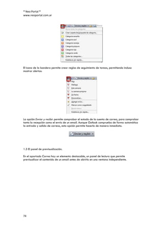 ® Neo Portal ®
www.neoportal.com.ar




El icono de la bandera permite crear reglas de seguimiento de tareas, permitiendo incluso
mostrar alertas:




La opción Enviar y recibir permite comprobar el estado de la cuenta de correo, para comprobar
tanto la recepción como el envío de un email. Aunque Outlook comprueba de forma automática
la entrada y salida de correos, esta opción permite hacerlo de manera inmediata.




1.3 El panel de previsualización.

En el apartado Correo hay un elemento destacable, un panel de lectura que permite
previsualizar el contenido de un email antes de abrirlo en una ventana independiente.




74
 